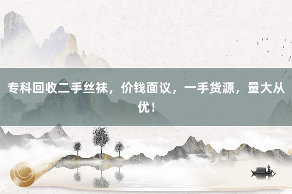 专科回收二手丝袜，价钱面议，一手货源，量大从优！