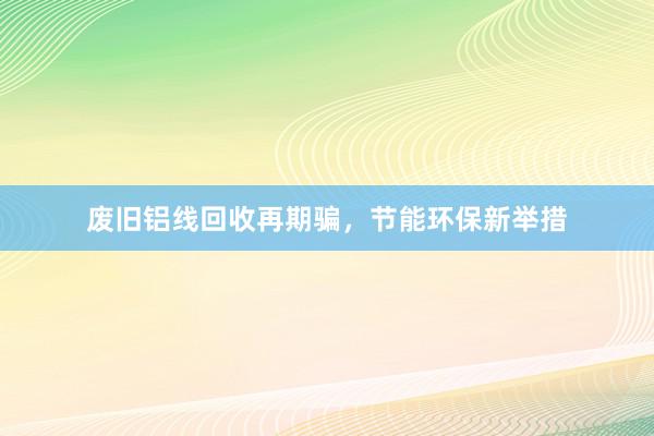 废旧铝线回收再期骗，节能环保新举措