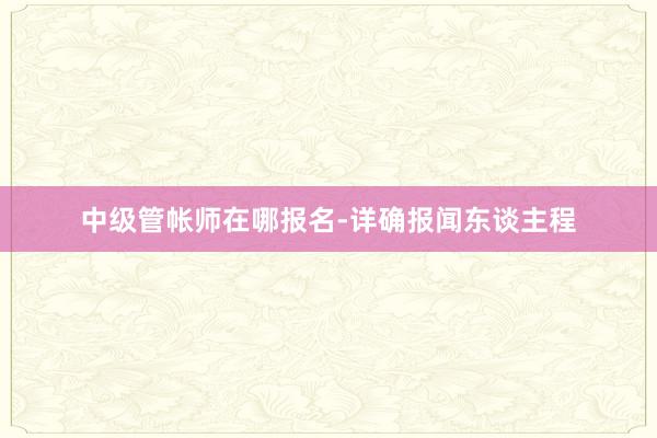 中级管帐师在哪报名-详确报闻东谈主程