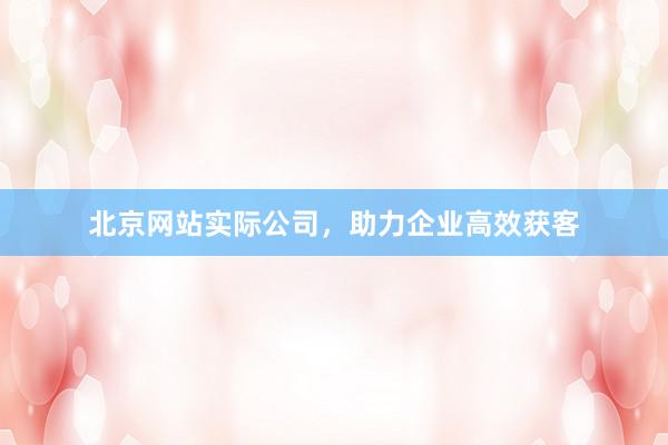 北京网站实际公司，助力企业高效获客