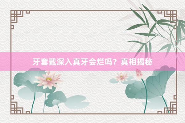 牙套戴深入真牙会烂吗？真相揭秘