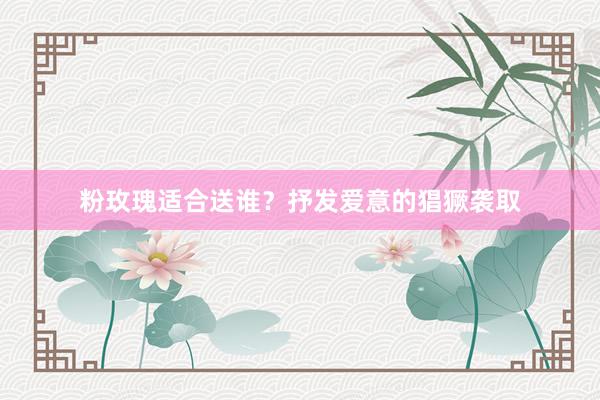 粉玫瑰适合送谁？抒发爱意的猖獗袭取